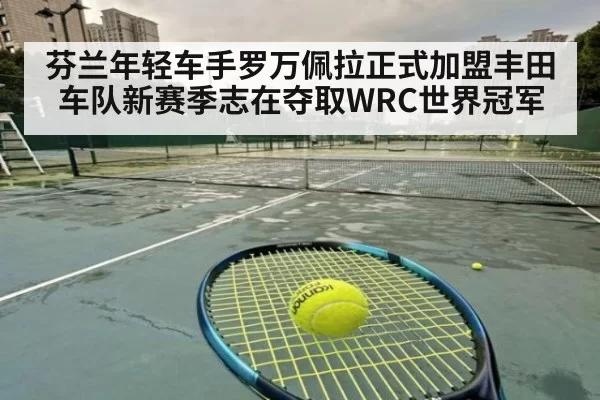 芬兰年轻车手罗万佩拉正式加盟丰田车队新赛季志在夺取WRC世界冠军
