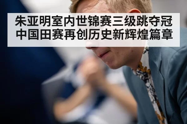 朱亚明室内世锦赛三级跳夺冠中国田赛再创历史新辉煌篇章