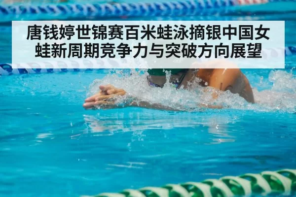 唐钱婷世锦赛百米蛙泳摘银中国女蛙新周期竞争力与突破方向展望